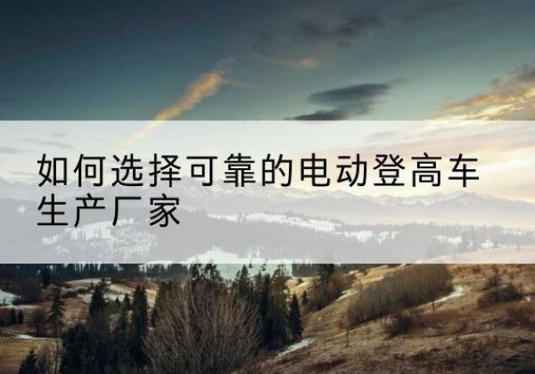 铁西电动登高车厂家-如何选择可靠的电动登高车生产厂家